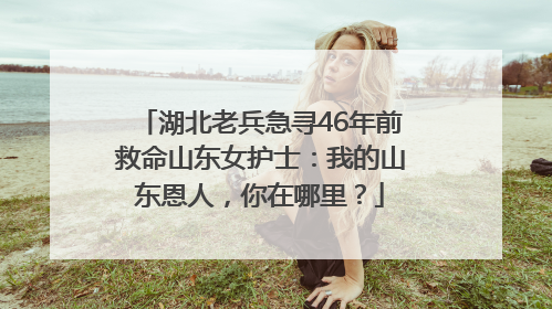 湖北老兵急寻46年前救命山东女护士：我的山东恩人，你在哪里？