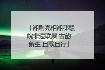 湘剧亮相湘鄂赣皖非遗联展 古韵新生 且歌且行