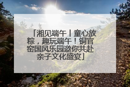 湘见端午丨童心放粽，趣玩端午！铜官窑国风乐园邀你共赴亲子文化盛宴
