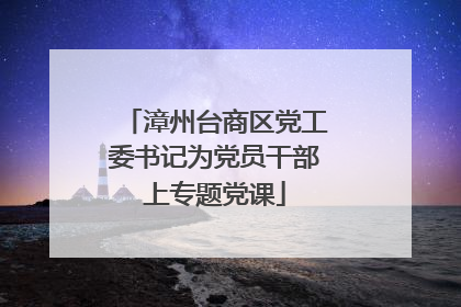 漳州台商区党工委书记为党员干部上专题党课
