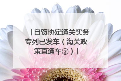 自贸协定通关实务专列已发车（海关政策直通车②）