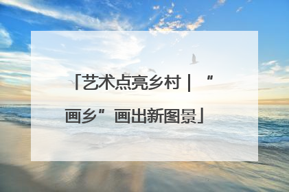 艺术点亮乡村｜“画乡”画出新图景