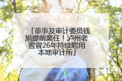 董事及审计委员钱旭提前离任！泸州老窖曾26年持续聘用本地审计所