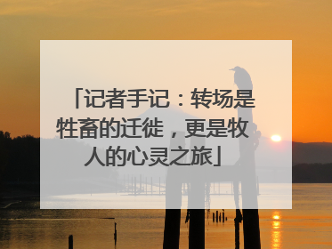记者手记：转场是牲畜的迁徙，更是牧人的心灵之旅