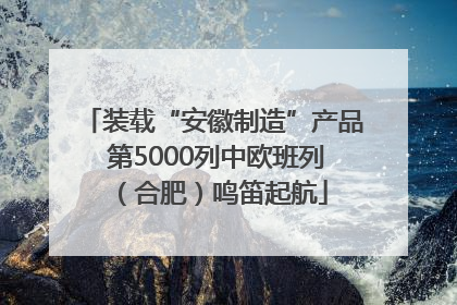 装载“安徽制造”产品 第5000列中欧班列（合肥）鸣笛起航