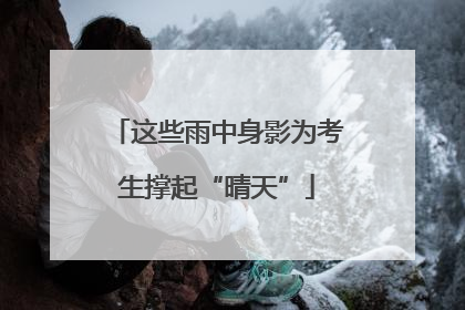 这些雨中身影为考生撑起“晴天”