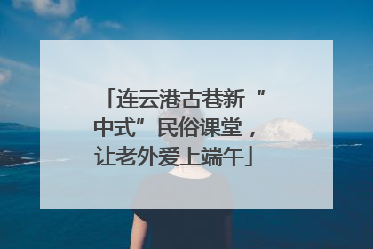 连云港古巷新“中式”民俗课堂，让老外爱上端午