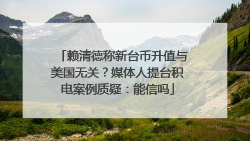 赖清德称新台币升值与美国无关？媒体人提台积电案例质疑：能信吗