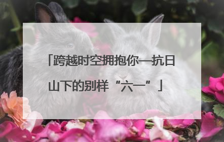 跨越时空拥抱你—抗日山下的别样“六一”