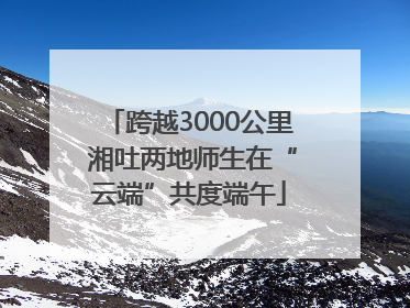 跨越3000公里 湘吐两地师生在“云端”共度端午