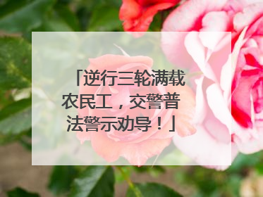 逆行三轮满载农民工，交警普法警示劝导！