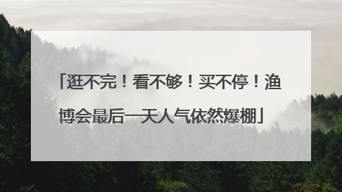 逛不完！看不够！买不停！渔博会最后一天人气依然爆棚