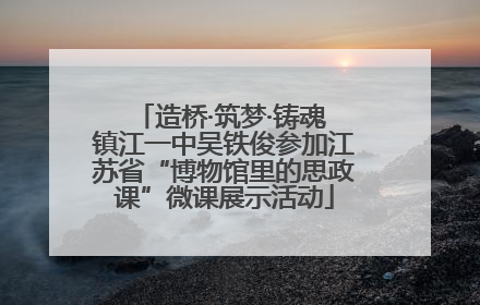 造桥·筑梦·铸魂 镇江一中吴铁俊参加江苏省“博物馆里的思政课”微课展示活动