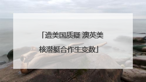 遭美国质疑 澳英美核潜艇合作生变数