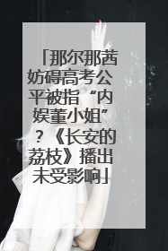 那尔那茜妨碍高考公平被指“内娱董小姐”？《长安的荔枝》播出未受影响