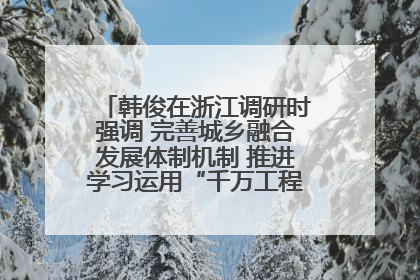 韩俊在浙江调研时强调 完善城乡融合发展体制机制 推进学习运用“千万工程”经验走深走实