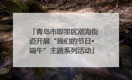 青岛市即墨区潮海街道开展“我们的节日•端午”主题系列活动