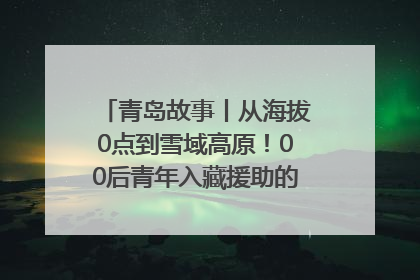 青岛故事丨从海拔0点到雪域高原！00后青年入藏援助的400多个日夜