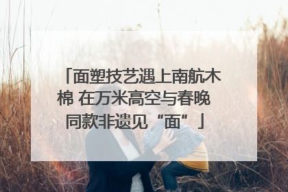 面塑技艺遇上南航木棉 在万米高空与春晚同款非遗见“面”