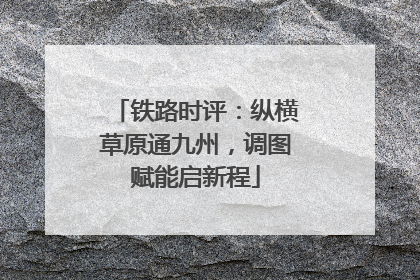 铁路时评：纵横草原通九州，调图赋能启新程