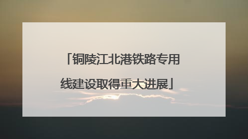 铜陵江北港铁路专用线建设取得重大进展