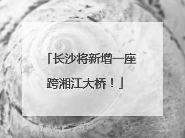 长沙将新增一座跨湘江大桥！