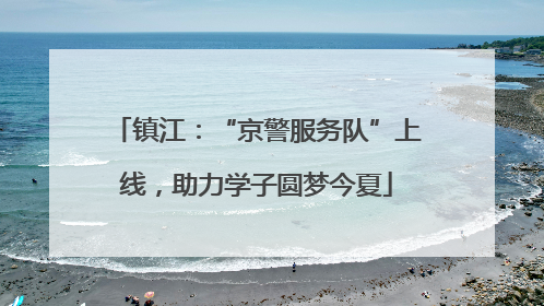 镇江：“京警服务队”上线，助力学子圆梦今夏