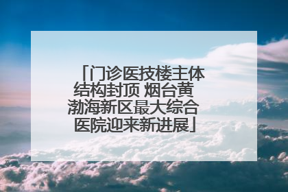 门诊医技楼主体结构封顶 烟台黄渤海新区最大综合医院迎来新进展