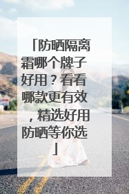 防晒隔离霜哪个牌子好用？看看哪款更有效，精选好用防晒等你选