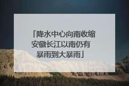 降水中心向南收缩 安徽长江以南仍有暴雨到大暴雨