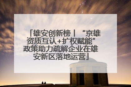 雄安创新榜丨“京雄资质互认+扩权赋能”政策助力疏解企业在雄安新区落地运营