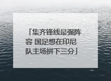 集齐锋线最强阵容 国足想在印尼队主场拼下三分