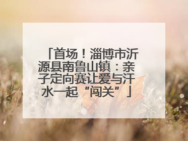 首场！淄博市沂源县南鲁山镇：亲子定向赛让爱与汗水一起“闯关”
