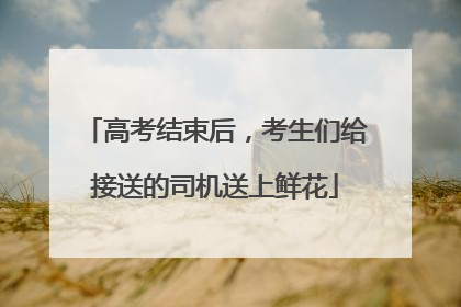 高考结束后，考生们给接送的司机送上鲜花