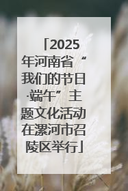 2025年河南省“我们的节日·端午”主题文化活动在漯河市召陵区举行