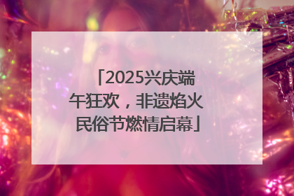 2025兴庆端午狂欢，非遗焰火民俗节燃情启幕