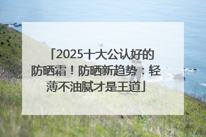 2025十大公认好的防晒霜！防晒新趋势：轻薄不油腻才是王道