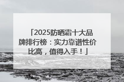 2025防晒霜十大品牌排行榜：实力靠谱性价比高，值得入手！