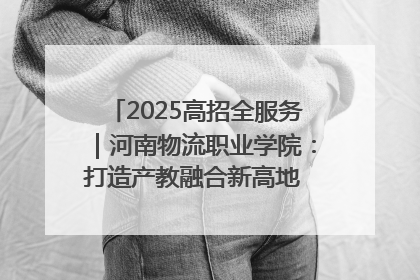 2025高招全服务｜河南物流职业学院：打造产教融合新高地 推动高质量快速发展