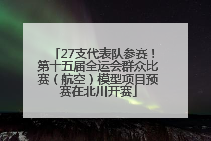 27支代表队参赛！第十五届全运会群众比赛（航空）模型项目预赛在北川开赛