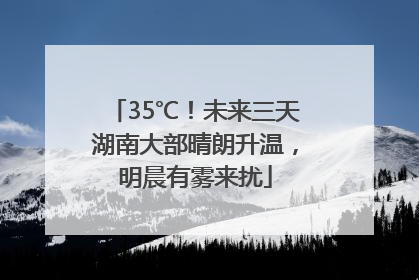 35℃！未来三天湖南大部晴朗升温，明晨有雾来扰