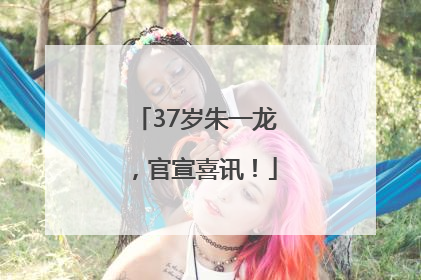 37岁朱一龙，官宣喜讯！